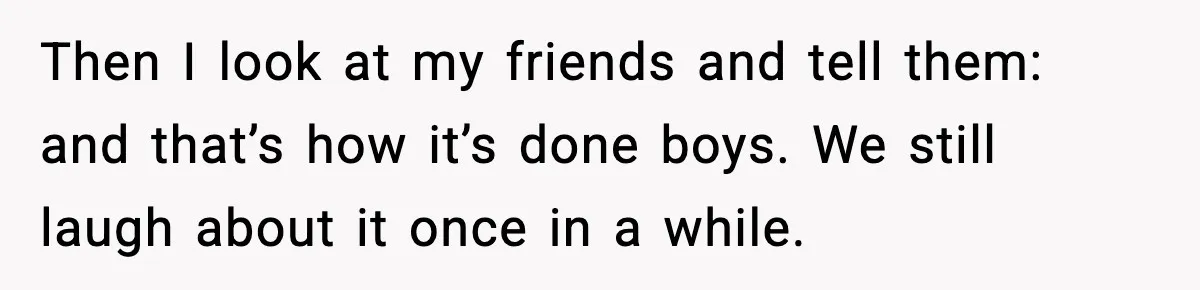 Then I look at my friends and tell them: and that’s how it’s done boys. We still laugh about it once in a while.
