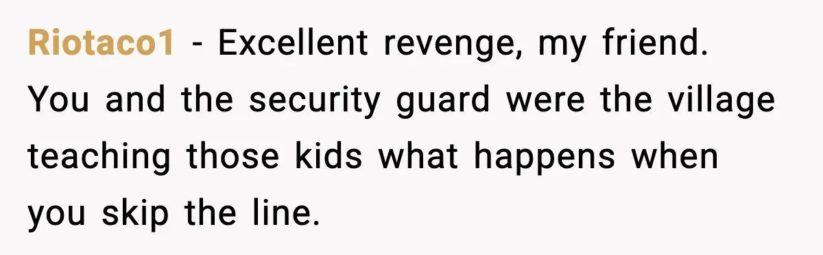 Riotaco1 - Excellent revenge, my friend. You and the security guard were the village teaching those kids what happens when you skip the line.