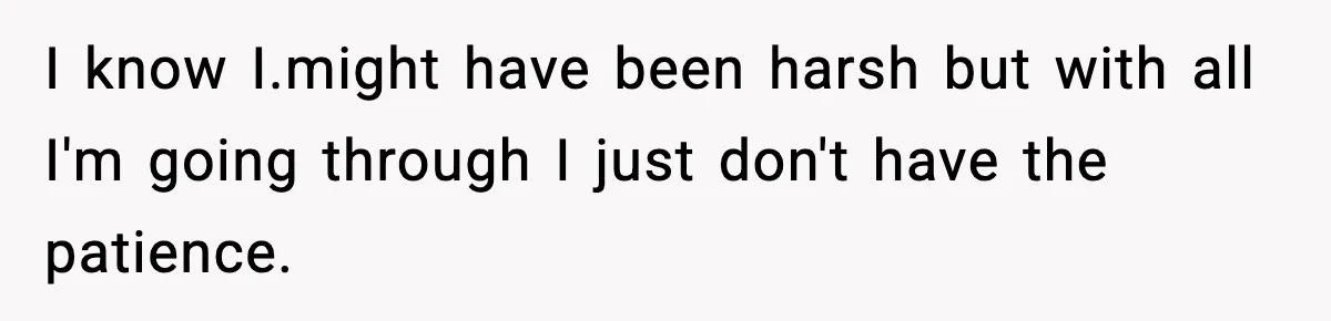 I know I.might have been harsh but with all I'm going through I just don't have the patience.