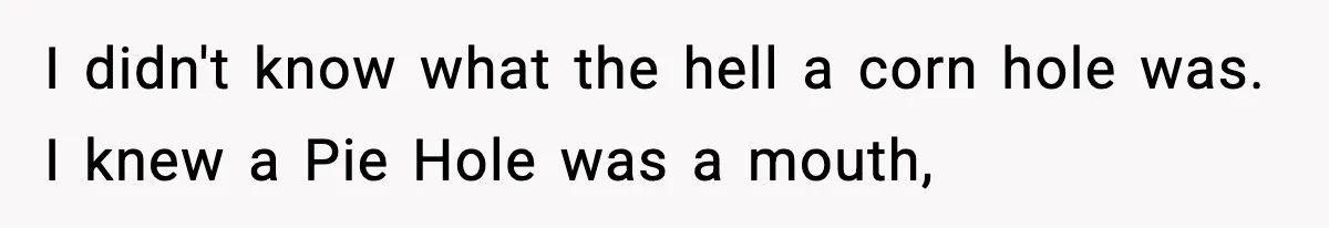 I didn't know what the hell a corn hole was. I knew a Pie Hole was a mouth,