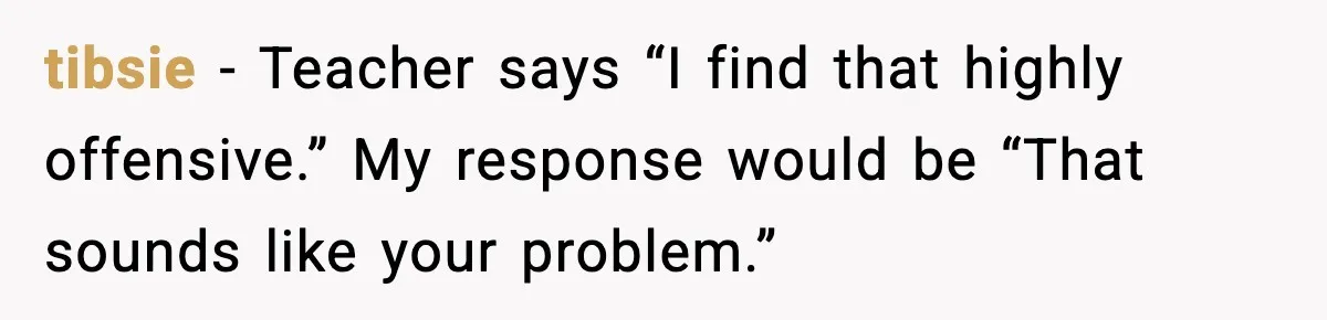 tibsie - Teacher says “I find that highly offensive.” My response would be “That sounds like your problem.”