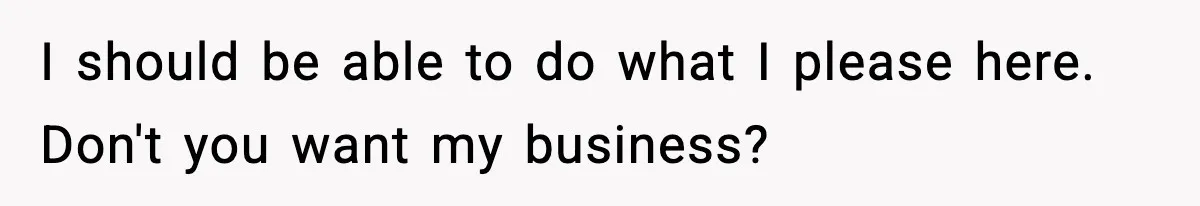 I should be able to do what I please here. Don't you want my business?