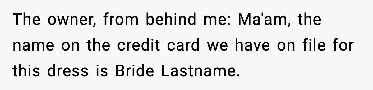 The owner, from behind me: Ma'am, the name on the credit card we have on file for this dress is Bride Lastname.