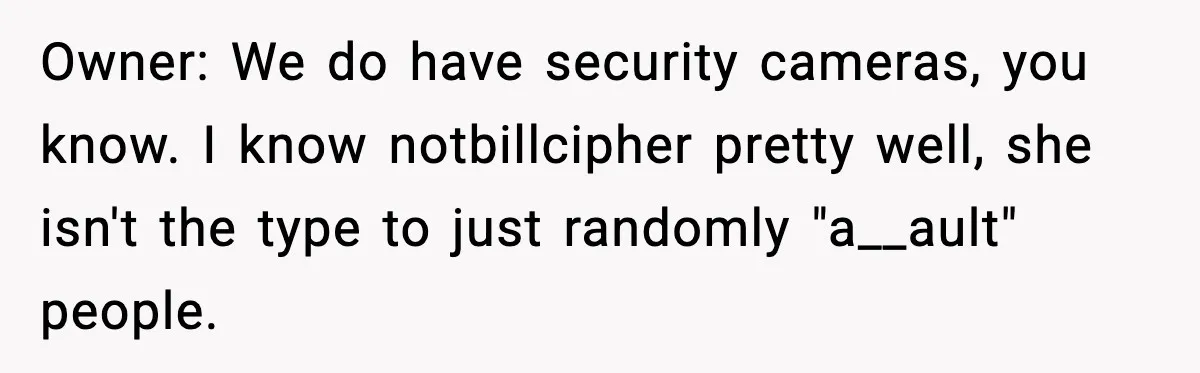 Owner: We do have security cameras, you know. I know notbillcipher pretty well, she isn't the type to just randomly "a__ault" people.