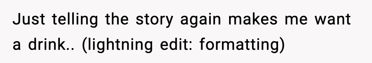 Just telling the story again makes me want a drink.. (lightning edit: formatting)