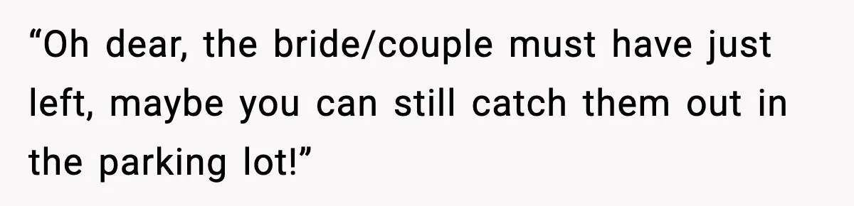 “Oh dear, the bride/couple must have just left, maybe you can still catch them out in the parking lot!”