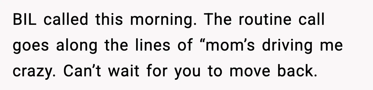 BIL called this morning. The routine call goes along the lines of “mom’s driving me crazy. Can’t wait for you to move back.