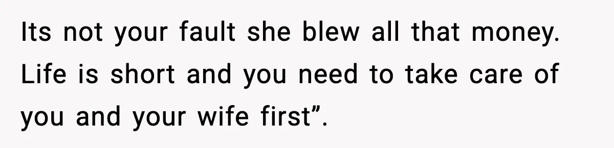 Its not your fault she blew all that money. Life is short and you need to take care of you and your wife first”.