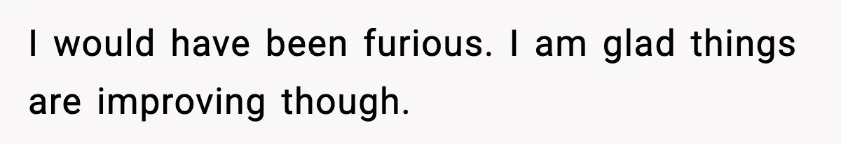 I would have been furious. I am glad things are improving though.
