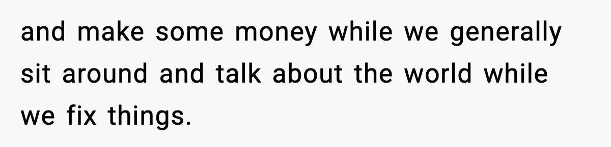 and make some money while we generally sit around and talk about the world while we fix things.