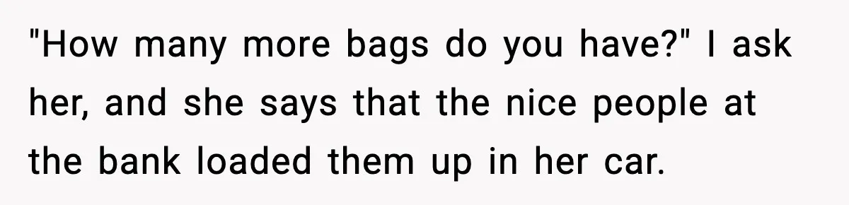 "How many more bags do you have?" I ask her, and she says that the nice people at the bank loaded them up in her car.