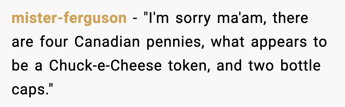 mister-ferguson - "I'm sorry ma'am, there are four Canadian pennies, what appears to be a Chuck-e-Cheese token, and two bottle caps."
