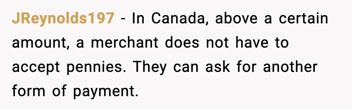 JReynolds197 - In Canada, above a certain amount, a merchant does not have to accept pennies. They can ask for another form of payment.