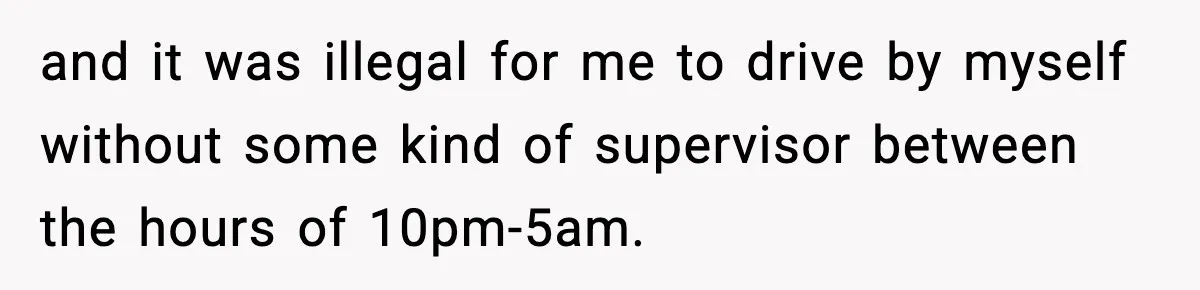 and it was illegal for me to drive by myself without some kind of supervisor between the hours of 10pm-5am.