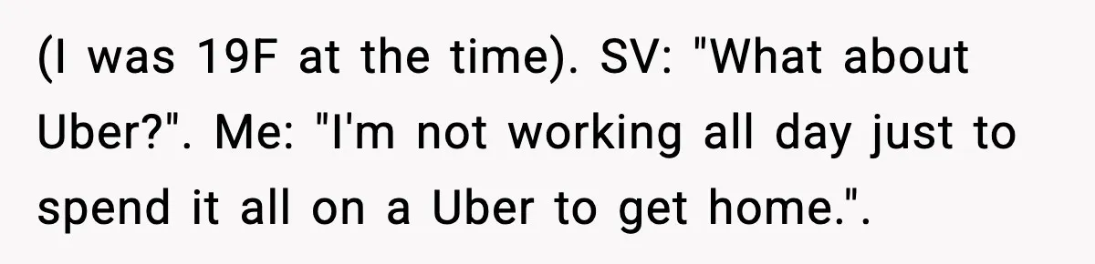 (I was 19F at the time). SV: "What about Uber?". Me: "I'm not working all day just to spend it all on a Uber to get home.".