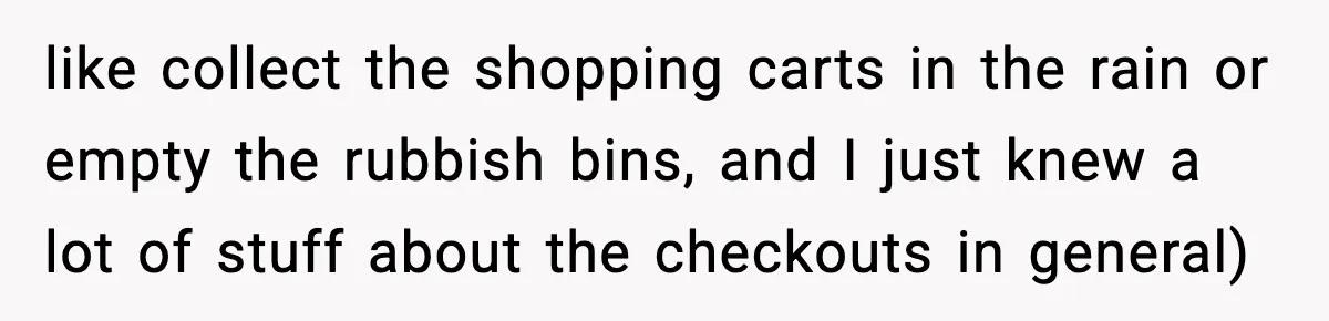 like collect the shopping carts in the rain or empty the rubbish bins, and I just knew a lot of stuff about the checkouts in general)