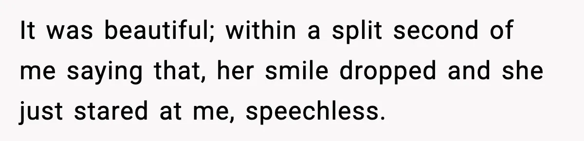 It was beautiful; within a split second of me saying that, her smile dropped and she just stared at me, speechless.
