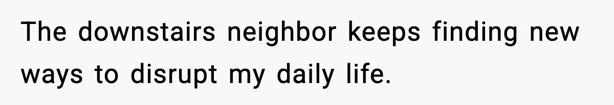 The downstairs neighbor keeps finding new ways to disrupt my daily life.