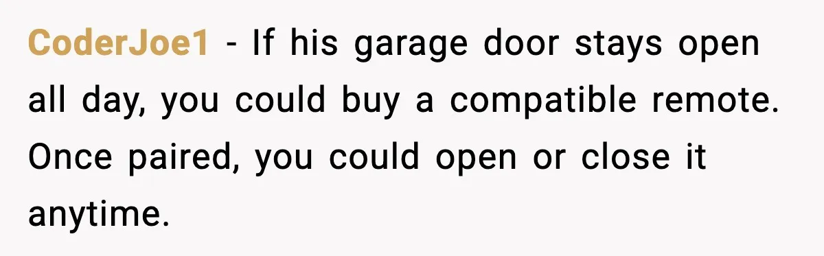 CoderJoe1 - If his garage door stays open all day, you could buy a compatible remote. Once paired, you could open or close it anytime.