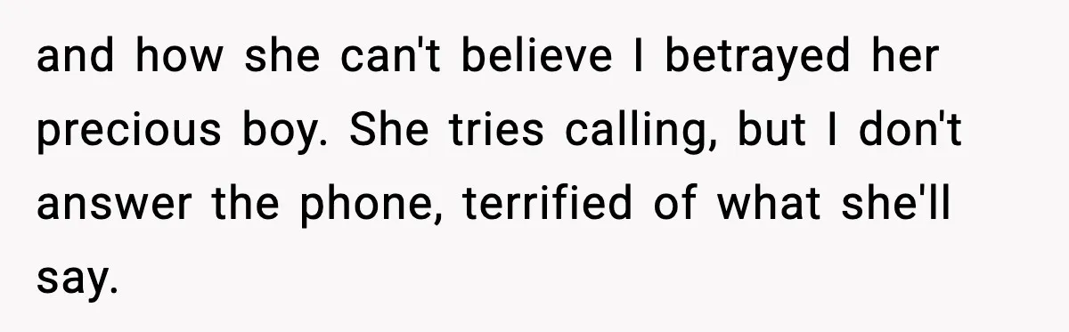 Man Lies To His Mum About Breakup, So His Ex Sends Proof Of His Affairs and how she can't believe I betrayed her precious boy. She tries calling, but I don't answer the phone, terrified of what she'll say.