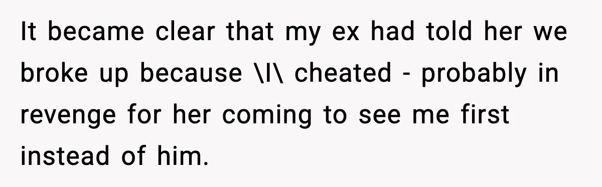 Man Lies To His Mum About Breakup, So His Ex Sends Proof Of His Affairs It became clear that my ex had told her we broke up because \I\ cheated - probably in revenge for her coming to see me first instead of him.