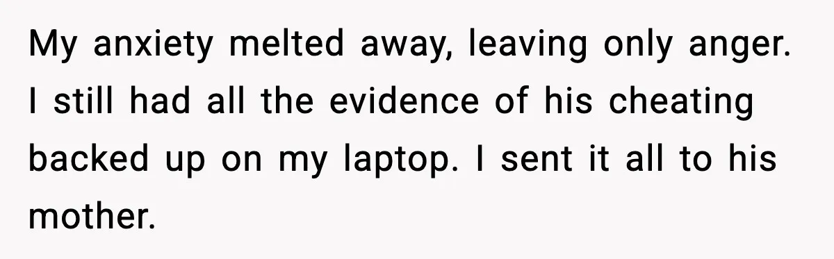 Man Lies To His Mum About Breakup, So His Ex Sends Proof Of His Affairs My anxiety melted away, leaving only anger. I still had all the evidence of his cheating backed up on my laptop. I sent it all to his mother.