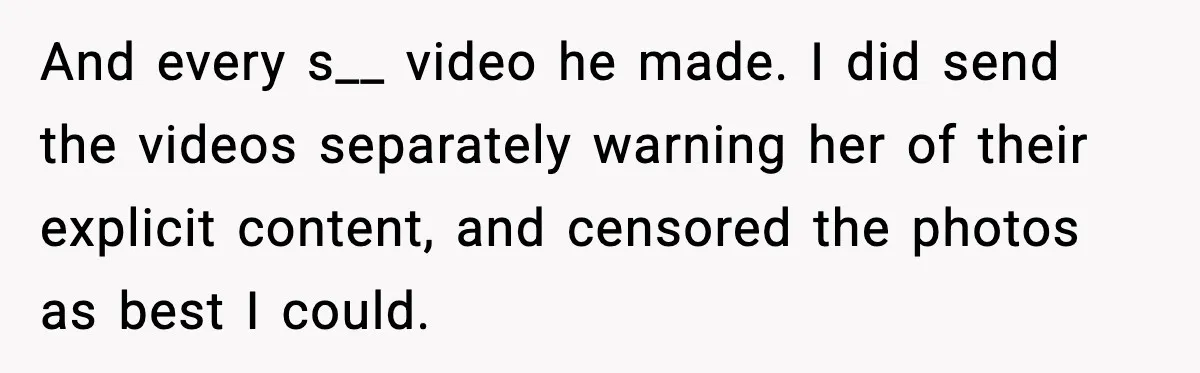 Man Lies To His Mum About Breakup, So His Ex Sends Proof Of His Affairs And every s__ video he made. I did send the videos separately warning her of their explicit content, and censored the photos as best I could.