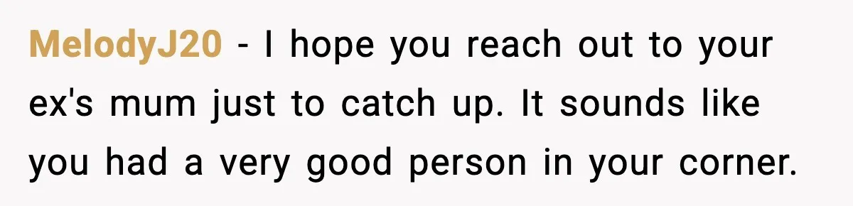 Man Lies To His Mum About Breakup, So His Ex Sends Proof Of His Affairs MelodyJ20 - I hope you reach out to your ex's mum just to catch up. It sounds like you had a very good person in your corner.