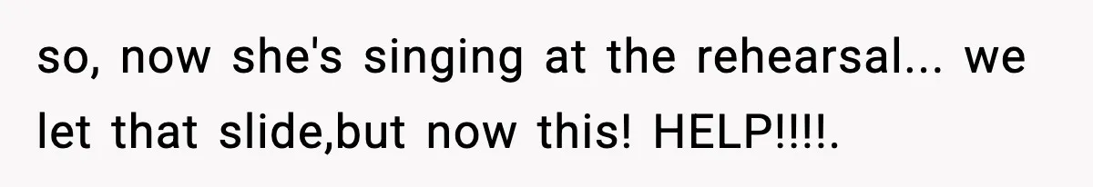 so, now she's singing at the rehearsal... we let that slide,but now this! HELP!!!!.