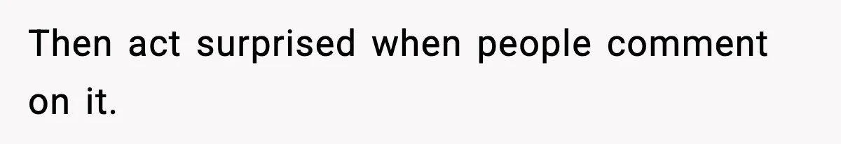 Then act surprised when people comment on it.