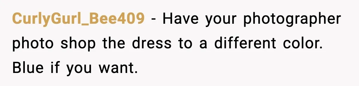CurlyGurl_Bee409 - Have your photographer photo shop the dress to a different color. Blue if you want.