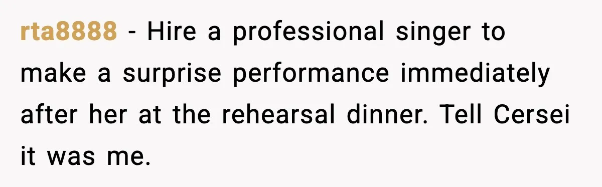 rta8888 - Hire a professional singer to make a surprise performance immediately after her at the rehearsal dinner. Tell Cersei it was me.
