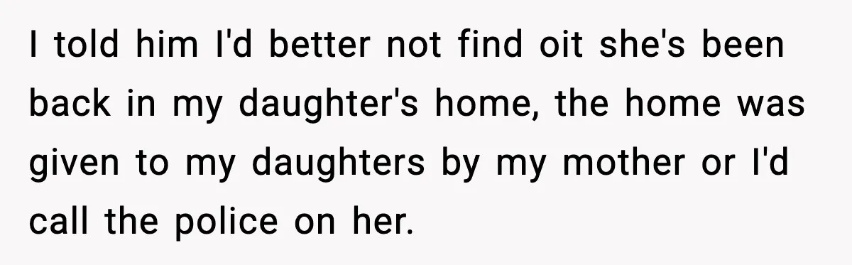 I told him I'd better not find oit she's been back in my daughter's home, the home was given to my daughters by my mother or I'd call the police...