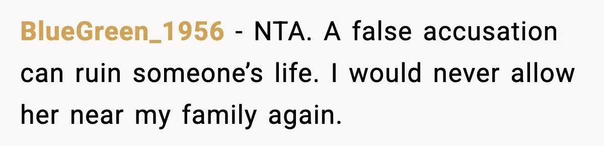 BlueGreen_1956 - NTA. A false accusation can ruin someone’s life. I would never allow her near my family again.
