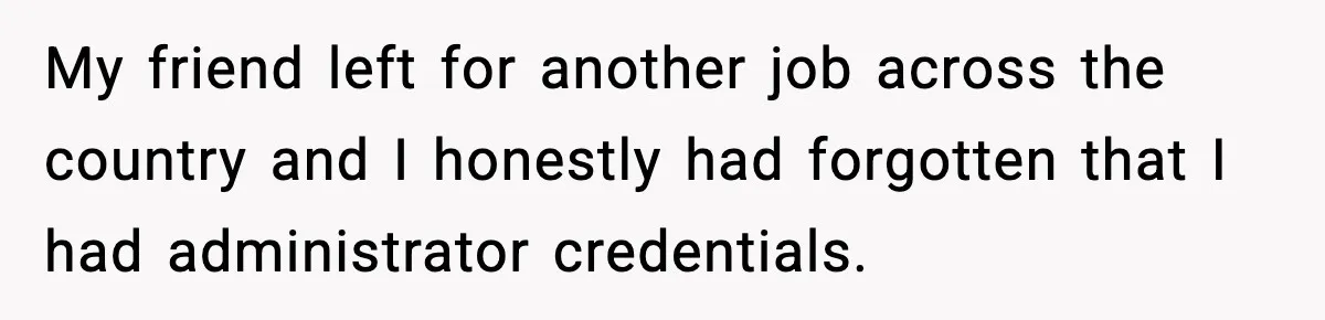 My friend left for another job across the country and I honestly had forgotten that I had administrator credentials.