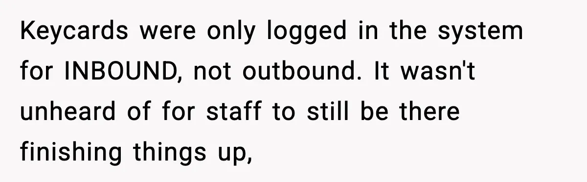 Keycards were only logged in the system for INBOUND, not outbound. It wasn't unheard of for staff to still be there finishing things up,