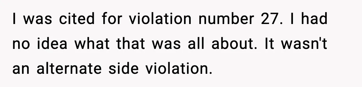 Man Questions Parking Ticket Code, Judge Rules City’s Tickets Invalid I was cited for violation number 27. I had no idea what that was all about. It wasn't an alternate side violation.