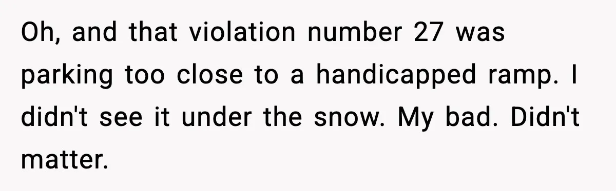 Man Questions Parking Ticket Code, Judge Rules City’s Tickets Invalid Oh, and that violation number 27 was parking too close to a handicapped ramp. I didn't see it under the snow. My bad. Didn't matter.