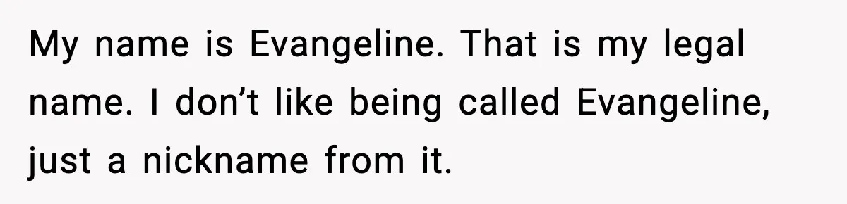Brother Demands Apology After His Girlfriend Keeps Calling Sister The Wrong Name My name is Evangeline. That is my legal name. I don’t like being called Evangeline, just a nickname from it.