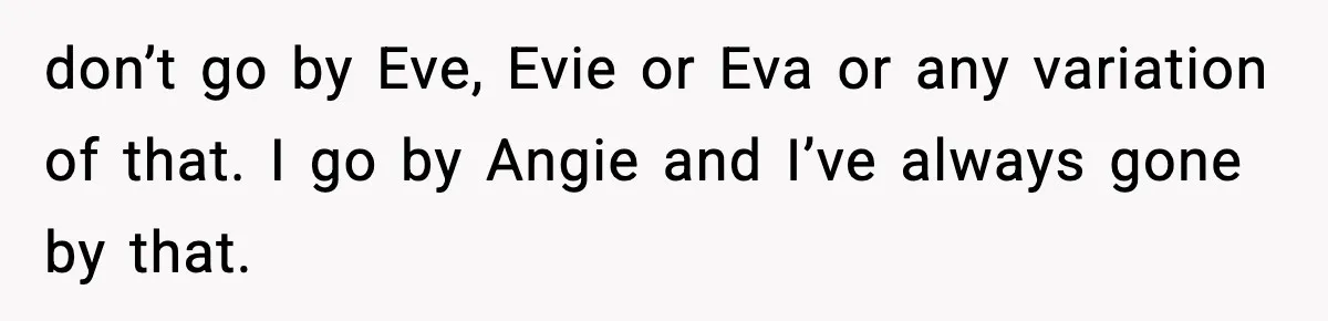Brother Demands Apology After His Girlfriend Keeps Calling Sister The Wrong Name don’t go by Eve, Evie or Eva or any variation of that. I go by Angie and I’ve always gone by that.