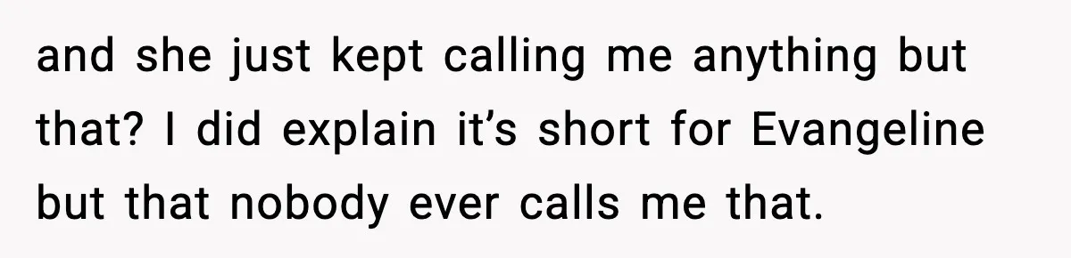 Brother Demands Apology After His Girlfriend Keeps Calling Sister The Wrong Name and she just kept calling me anything but that? I did explain it’s short for Evangeline but that nobody ever calls me that.