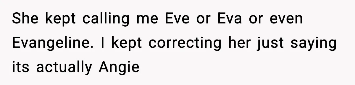 Brother Demands Apology After His Girlfriend Keeps Calling Sister The Wrong Name She kept calling me Eve or Eva or even Evangeline. I kept correcting her just saying its actually Angie