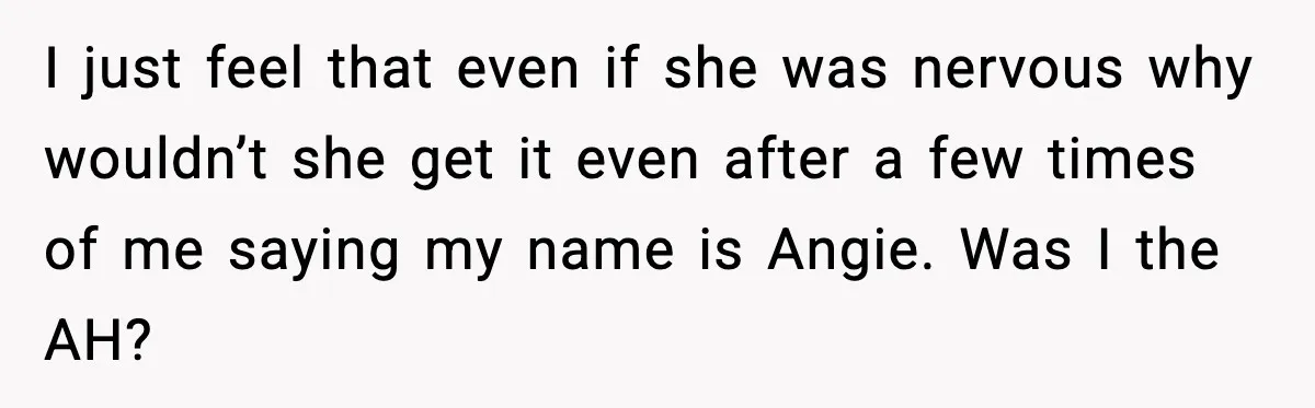 Brother Demands Apology After His Girlfriend Keeps Calling Sister The Wrong Name I just feel that even if she was nervous why wouldn’t she get it even after a few times of me saying my name is Angie. Was I the AH?