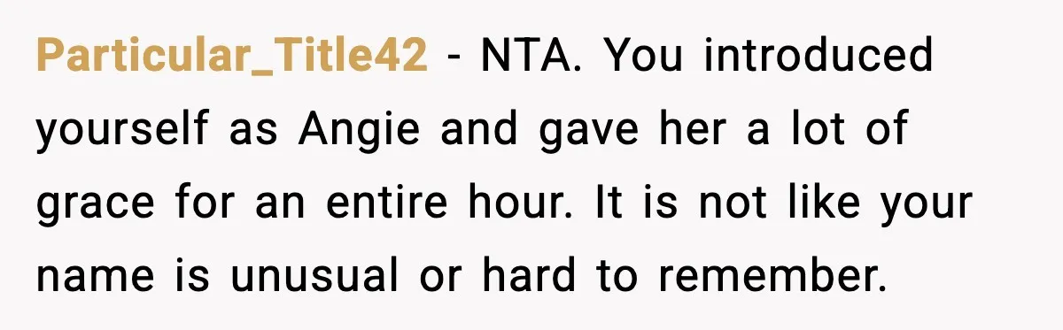 Brother Demands Apology After His Girlfriend Keeps Calling Sister The Wrong Name Particular_Title42 - NTA. You introduced yourself as Angie and gave her a lot of grace for an entire hour. It is not like your name is unusual or hard to...
