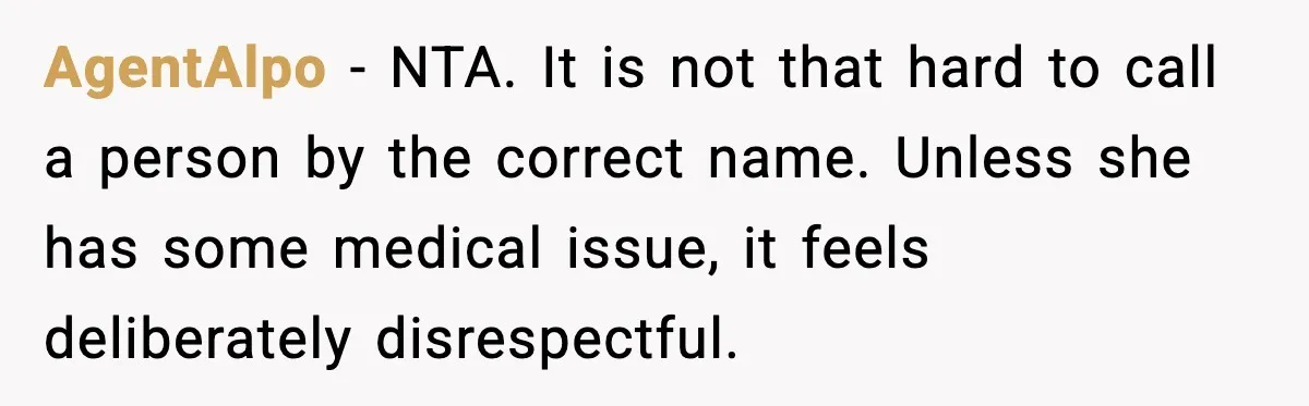 Brother Demands Apology After His Girlfriend Keeps Calling Sister The Wrong Name AgentAlpo - NTA. It is not that hard to call a person by the correct name. Unless she has some medical issue, it feels deliberately disrespectful.
