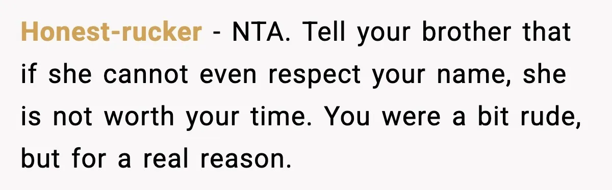 Brother Demands Apology After His Girlfriend Keeps Calling Sister The Wrong Name Honest-rucker - NTA. Tell your brother that if she cannot even respect your name, she is not worth your time. You were a bit rude, but for a real reason.
