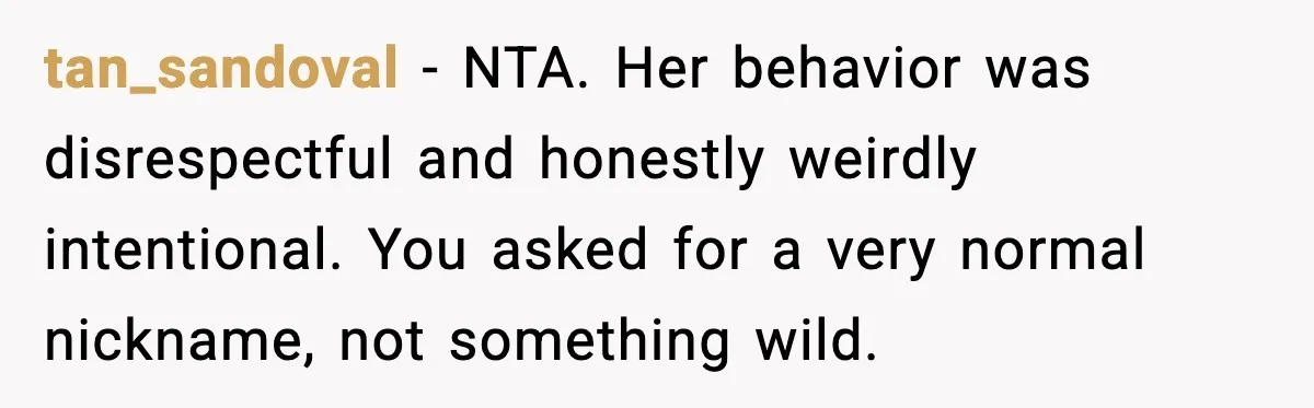 Brother Demands Apology After His Girlfriend Keeps Calling Sister The Wrong Name tan_sandoval - NTA. Her behavior was disrespectful and honestly weirdly intentional. You asked for a very normal nickname, not something wild.
