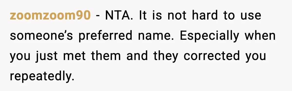 Brother Demands Apology After His Girlfriend Keeps Calling Sister The Wrong Name zoomzoom90 - NTA. It is not hard to use someone’s preferred name. Especially when you just met them and they corrected you repeatedly.