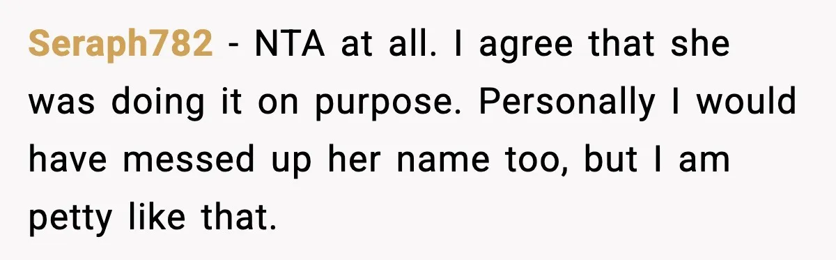 Brother Demands Apology After His Girlfriend Keeps Calling Sister The Wrong Name Seraph782 - NTA at all. I agree that she was doing it on purpose. Personally I would have messed up her name too, but I am petty like that.