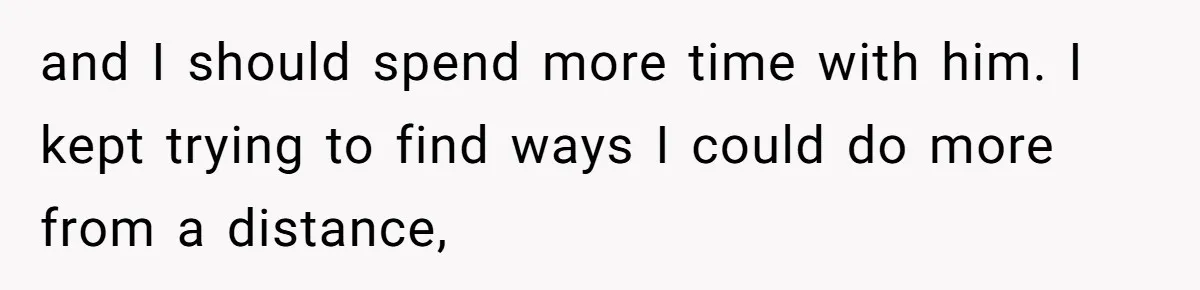 and I should spend more time with him. I kept trying to find ways I could do more from a distance,